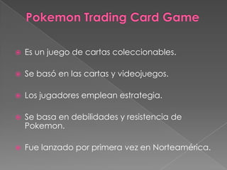    Es un juego de cartas coleccionables.

   Se basó en las cartas y videojuegos.

   Los jugadores emplean estrategia.

   Se basa en debilidades y resistencia de
    Pokemon.

   Fue lanzado por primera vez en Norteamérica.
 