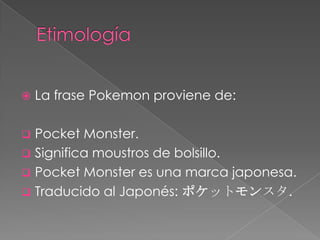    La frase Pokemon proviene de:

 Pocket Monster.
 Significa moustros de bolsillo.
 Pocket Monster es una marca japonesa.
 Traducido al Japonés: ポケットモンスタ.
 