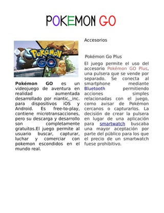 POKEMON GO
Pokémon GO es un
videojuego de aventura en
realidad aumentada
desarrollado por niantic, inc.
para dispositivos iOS y
Android. Es free-to-play,
contiene microtransacciones,
pero su descarga y desarrollo
son completamente
gratuitos.El juego permite al
usuario buscar, capturar,
luchar y comerciar con
pokemon escondidos en el
mundo real.
Accesorios
Pokémon Go Plus
El juego permite el uso del
accesorio Pokémon GO Plus,
una pulsera que se vende por
separado. Se conecta al
smartphone mediante
Bluetooth permitiendo
acciones simples
relacionadas con el juego,
como avisar de Pokémon
cercanos o capturarlos. La
decisión de crear la pulsera
en lugar de una aplicación
para smartwatch buscaba
una mayor aceptación por
parte del público para los que
el precio de un smartwatch
fuese prohibitivo.
 