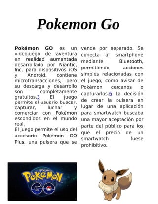 Pokemon Go
Pokémon GO es un
videojuego de aventura
en realidad aumentada
desarrollado por Niantic,
Inc. para dispositivos iOS
y Android. contiene
microtransacciones, pero
su descarga y desarrollo
son completamente
gratuitos.3 El juego
permite al usuario buscar,
capturar, luchar y
comerciar con Pokémon
escondidos en el mundo
real.
El juego permite el uso del
accesorio Pokémon GO
Plus, una pulsera que se
vende por separado. Se
conecta al smartphone
mediante Bluetooth,
permitiendo acciones
simples relacionadas con
el juego, como avisar de
Pokémon cercanos o
capturarlos.6 La decisión
de crear la pulsera en
lugar de una aplicación
para smartwatch buscaba
una mayor aceptación por
parte del público para los
que el precio de un
smartwatch fuese
prohibitivo.
 