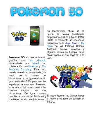 Pokémon GO  es una aplicación
gratuita   para  Ios  yAndroid
desarrollada   por  Niantic  en
colaboración   conNintendo  y  The
Pokémon   Company.   Esta   hace
uso de la realidad aumentada (por
medio   de   la   cámara   del
dispositivo)   y   la   geolocalización
(por medio del GPS) para que los
jugadores   encuentren   Pokémon
en el mapa del mundo real y los
puedan   capturar   en   sus
dispositivos.   De   igual   manera
permite la crianza de Pokémon y
combates por el control de zonas. 
   
Su   lanzamiento   oficial   se   ha
hecho   de   forma   escalonada
empezando el 6 de julio de 2016.
Hasta   el   momento   se   encuentra
disponible en la App Store y Play
Store  de   los   Estados   Unidos,
Australia,   Nueva   Zelanda   y
algunos países de Europa, entre
ellos España, al cual llegó el 15 de
julio.
El juego llegó en las últimas horas
a Japón y es todo un suceso en
EE.UU. 
 