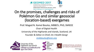 On the promises, challenges and risks of
Pokémon Go and similar geosocial
(location-based) exergames
Prof. Maged N. Kamel Boulos, MBBCh, PhD, SMIEEE
Chair of Digital Health
University of the Highlands and Islands, Scotland, UK
Founder & Editor-in-Chief, Int J Health Geogr
mnkboulos@ieee.org
 