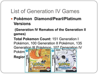 List of Generation IV GamesPokémon Diamond/Pearl/Platinum Versions(Generation IV Remakes of the Generation II games)	Total Pokemon Count: 151 Generation I Pokémon, 100 Generation II Pokémon, 135 Generation III Pokémon, 107 Generation IV Pokémon (493 all in all)Region: Kanto