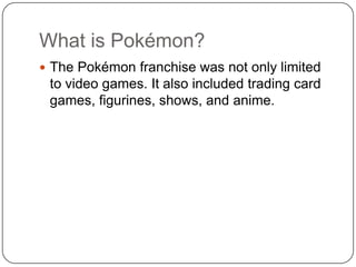 What is Pokémon?The Pokémon franchise was not only limited to video games. It also included trading card games, figurines, shows, and anime.