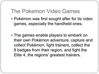 The Pokemon Video GamesPokémon was first sought after for its video games, especially the handheld ones.The games enable players to embark on their own Pokémon adventure, capture and collect Pokémon, fight trainers, collect the 8 badges from their region, and fight the Elite 4, the regions’ greatest trainers.
