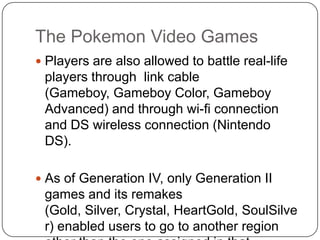 The Pokemon Video GamesPlayers are also allowed to battle real-life players through  link cable (Gameboy, Gameboy Color, Gameboy Advanced) and through wi-ficonnection and DS wireless connection (Nintendo DS).As of Generation IV, only Generation II games and its remakes (Gold, Silver, Crystal, HeartGold, SoulSilver) enabled users to go to another region other than the one assigned in that Generation.