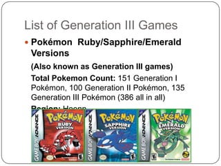 List of Generation III GamesPokémon Ruby/Sapphire/Emerald Versions(Also known as Generation III games)	Total Pokemon Count: 151 Generation I Pokémon, 100 Generation II Pokémon, 135 Generation III Pokémon (386 all in all)Region: Hoenn