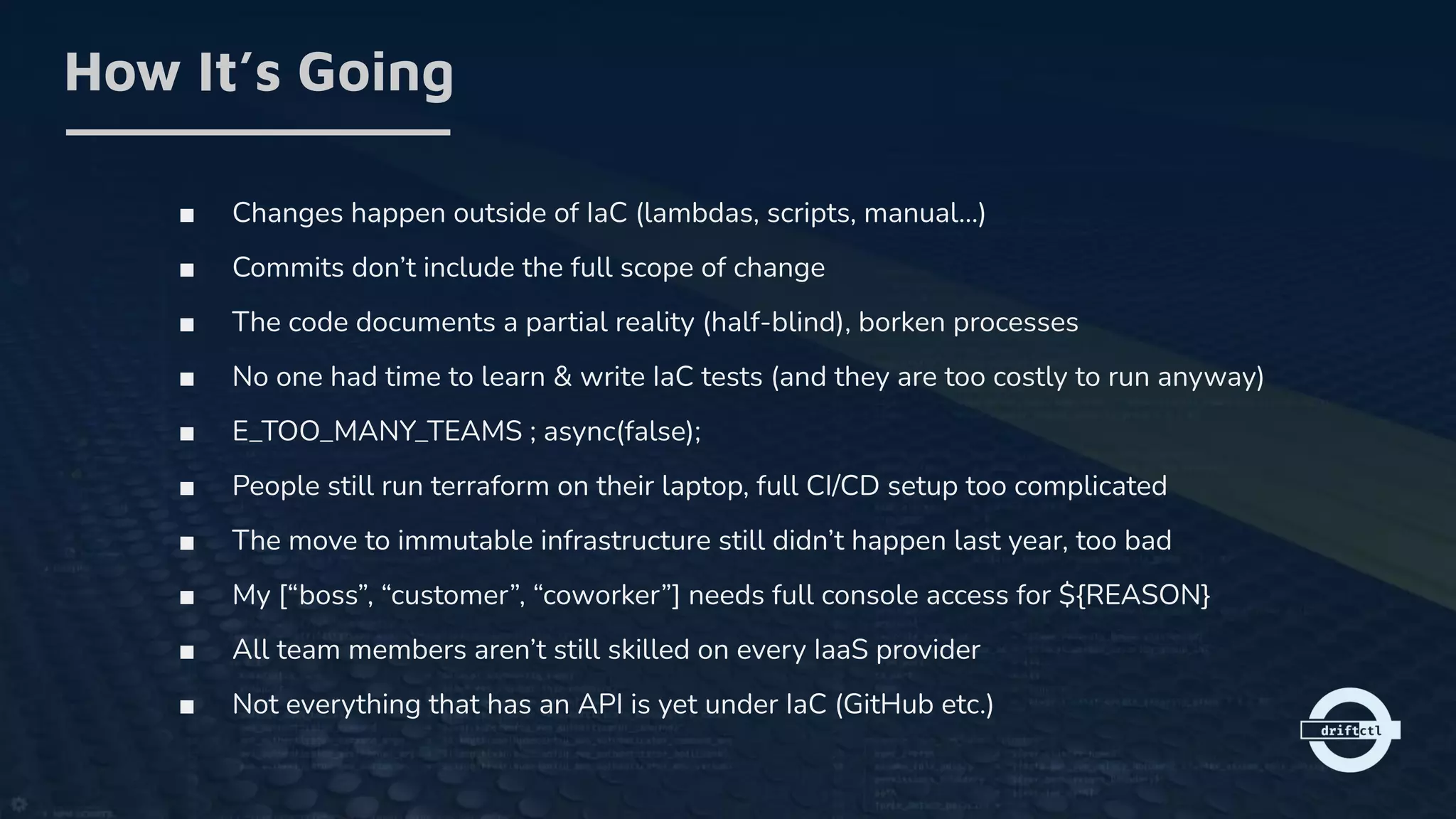 ■ Changes happen outside of IaC (lambdas, scripts, manual…)
■ Commits don’t include the full scope of change
■ The code documents a partial reality (half-blind), borken processes
■ No one had time to learn & write IaC tests (and they are too costly to run anyway)
■ E_TOO_MANY_TEAMS ; async(false);
■ People still run terraform on their laptop, full CI/CD setup too complicated
■ The move to immutable infrastructure still didn’t happen last year, too bad
■ My [“boss”, “customer”, “coworker”] needs full console access for ${REASON}
■ All team members aren’t still skilled on every IaaS provider
■ Not everything that has an API is yet under IaC (GitHub etc.)
How It’s Going
 