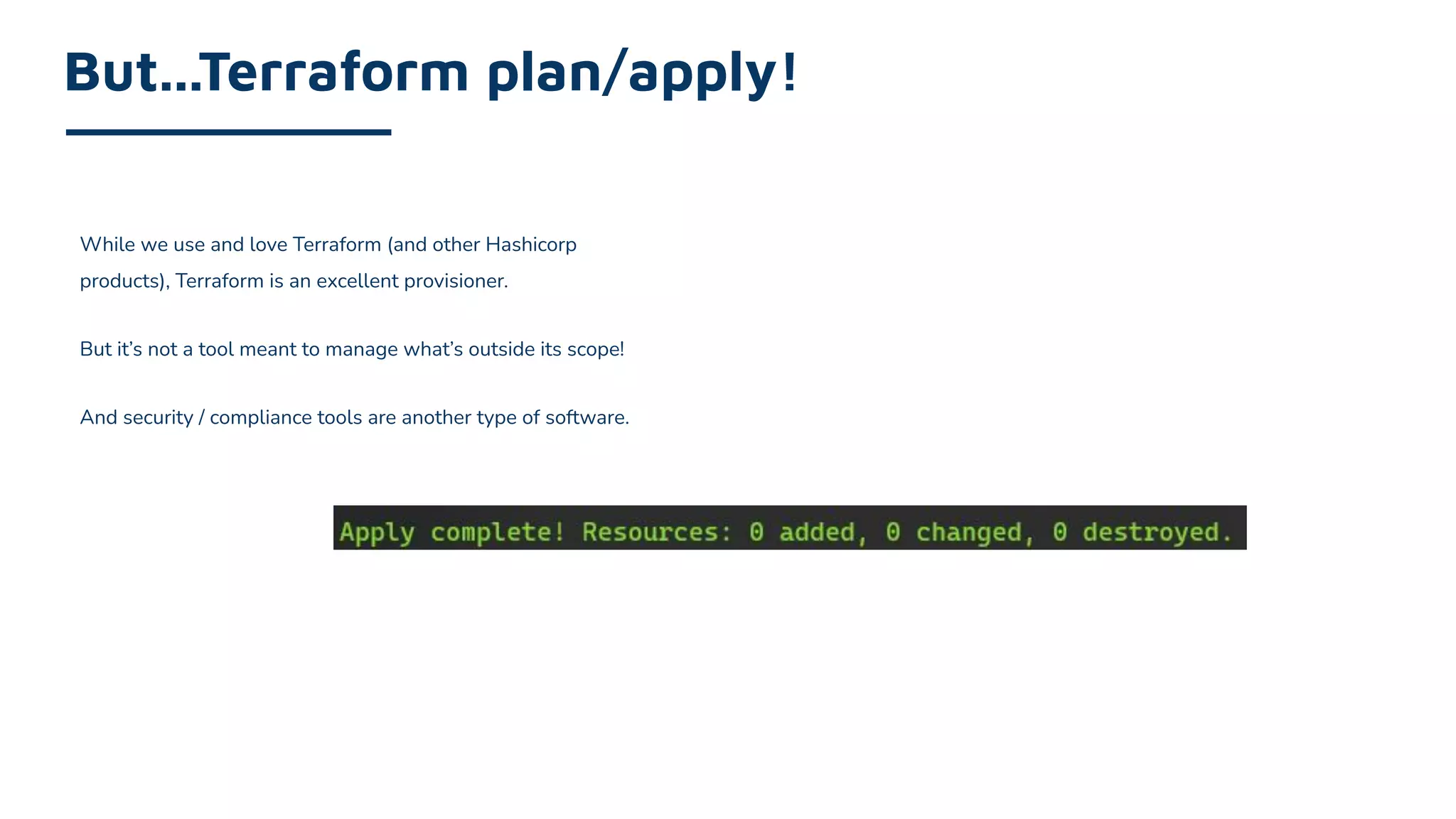 While we use and love Terraform (and other Hashicorp
products), Terraform is an excellent provisioner.
But it’s not a tool meant to manage what’s outside its scope!
And security / compliance tools are another type of software.
But...Terraform plan/apply!
 