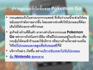 ปรากฏการณ์ที่เกิดขึ้นจาก Pokemon Go
• กระแสตอบรับในทางบวกจากแพทย์ ที่เห็นว่าเกมนี้จะช่วยให้คน
ขยับออกกาลังกายมากขึ้น โดยเฉพาะช่วงฟักไข่โปเกมอนที่ต้อง
เดินให้ได้ระยะทางที่กาหนด
• ธุรกิจห้างร้านที่ตื่นตัว หาทางทาเงินจากกระแส Pokemon
Go อย่างการโปรโมทว่ามียิม หรือมีโปเกมอนอยู่ในบริเวณ เพื่อ
กระตุ้นให้คนเข้าร้านและใช้บริการ หรือบางร้านก็มาอย่างเหนือ
ให้โชว์โปเกมอนเลเวลสูงเพื่อรับขนมฟรีก็มี
• บริการใหม่ๆ เกิดขึ้น อย่างบริการขับรถพาไปจับโปเกมอน
• หุ้น Nintendo พุ่งทะยาน
 