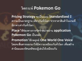 วิเคราะห์ Pokemon Go
Pricing Strategy จะเป็นแบบ Standardized มี
ความเป็นมาตรฐาน เดียวกันทั่วโลก จากราคาสินค้าในเกมที่
มีราคาเท่ากันทั่วโลก
Place ใช้ช่องทางการจัดจาหน่ายผ่าน application
Pokemon Go เป็นหลัก
Promotion ใช้กลยุทธ์ One World One Voice
โดยจะสื่อสารออกมาให้มีความเหมือนกันทั่วโลก เพื่อสร้าง
ค่านิยมและทัศนคติของผู้เล่นให้เหมือนกัน
 