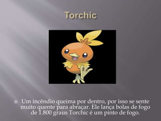  Um incêndio queima por dentro, por isso se sente
muito quente para abraçar. Ele lança bolas de fogo
de 1.800 graus Torchic é um pinto de fogo.
 