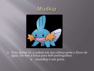  Para alertar-lo, a ordem em sua cabeça sente o fluxo de
água. Ele tem a força para heft pedregulhos.
 mundkip é um peixe.
 
