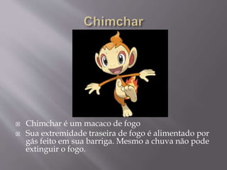  Chimchar é um macaco de fogo
 Sua extremidade traseira de fogo é alimentado por
gás feito em sua barriga. Mesmo a chuva não pode
extinguir o fogo.
 