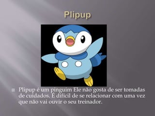  Plipup é um pinguim Ele não gosta de ser tomadas
de cuidados. É difícil de se relacionar com uma vez
que não vai ouvir o seu treinador.
 