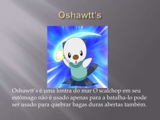 Oshawtt’s é uma lontra do mar O scalchop em seu
estômago não é usado apenas para a batalha-lo pode
ser usado para quebrar bagas duras abertas também.
 