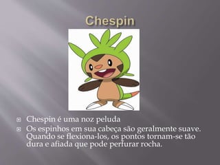  Chespin é uma noz peluda
 Os espinhos em sua cabeça são geralmente suave.
Quando se flexiona-los, os pontos tornam-se tão
dura e afiada que pode perfurar rocha.
 