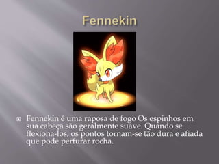  Fennekin é uma raposa de fogo Os espinhos em
sua cabeça são geralmente suave. Quando se
flexiona-los, os pontos tornam-se tão dura e afiada
que pode perfurar rocha.
 