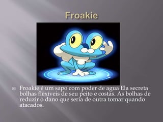  Froakie é um sapo com poder de agua Ela secreta
bolhas flexíveis de seu peito e costas. As bolhas de
reduzir o dano que seria de outra tomar quando
atacados.
 