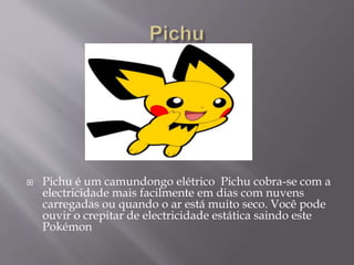  Pichu é um camundongo elétrico Pichu cobra-se com a
electricidade mais facilmente em dias com nuvens
carregadas ou quando o ar está muito seco. Você pode
ouvir o crepitar de electricidade estática saindo este
Pokémon
 