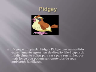 Pidgey é um pardal Pidgey Pidgey tem um sentido
extremamente agressivas de direção. Ele é capaz de
infalivelmente voltar para casa para seu ninho, por
mais longe que podem ser removidos de seus
ambientes familiares.
 