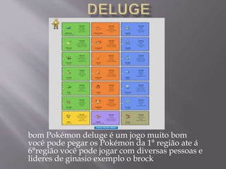 bom Pokémon deluge é um jogo muito bom
você pode pegar os Pokémon da 1° região ate á
6°região você pode jogar com diversas pessoas e
lideres de ginasio exemplo o brock
 