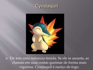  Ele tem uma natureza tímida. Se ele se assusta, as
chamas em suas costas queimar de forma mais
vigorosa. Cyndaquil é ouriço de fogo.
 