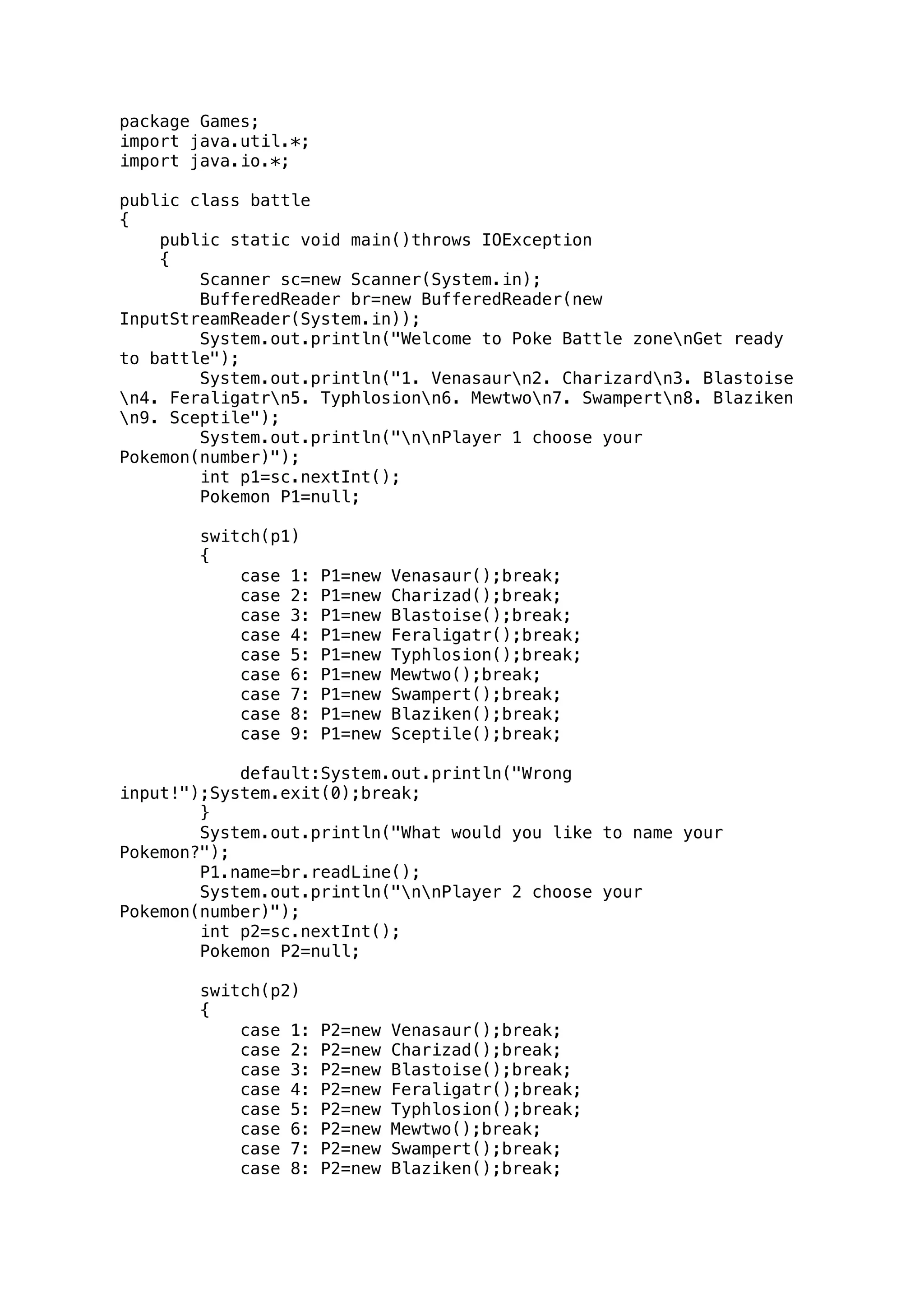 package Games; 
import java.util.*; 
import java.io.*; 
public class battle 
{ 
public static void main()throws IOException 
{ 
Scanner sc=new Scanner(System.in); 
BufferedReader br=new BufferedReader(new 
InputStreamReader(System.in)); 
System.out.println("Welcome to Poke Battle zonenGet ready 
to battle"); 
System.out.println("1. Venasaurn2. Charizardn3. Blastoise 
n4. Feraligatrn5. Typhlosionn6. Mewtwon7. Swampertn8. Blaziken 
n9. Sceptile"); 
System.out.println("nnPlayer 1 choose your 
Pokemon(number)"); 
int p1=sc.nextInt(); 
Pokemon P1=null; 
switch(p1) 
{ 
case 1: P1=new Venasaur();break; 
case 2: P1=new Charizad();break; 
case 3: P1=new Blastoise();break; 
case 4: P1=new Feraligatr();break; 
case 5: P1=new Typhlosion();break; 
case 6: P1=new Mewtwo();break; 
case 7: P1=new Swampert();break; 
case 8: P1=new Blaziken();break; 
case 9: P1=new Sceptile();break; 
default:System.out.println("Wrong 
input!");System.exit(0);break; 
} 
System.out.println("What would you like to name your 
Pokemon?"); 
P1.name=br.readLine(); 
System.out.println("nnPlayer 2 choose your 
Pokemon(number)"); 
int p2=sc.nextInt(); 
Pokemon P2=null; 
switch(p2) 
{ 
case 1: P2=new Venasaur();break; 
case 2: P2=new Charizad();break; 
case 3: P2=new Blastoise();break; 
case 4: P2=new Feraligatr();break; 
case 5: P2=new Typhlosion();break; 
case 6: P2=new Mewtwo();break; 
case 7: P2=new Swampert();break; 
case 8: P2=new Blaziken();break; 
 