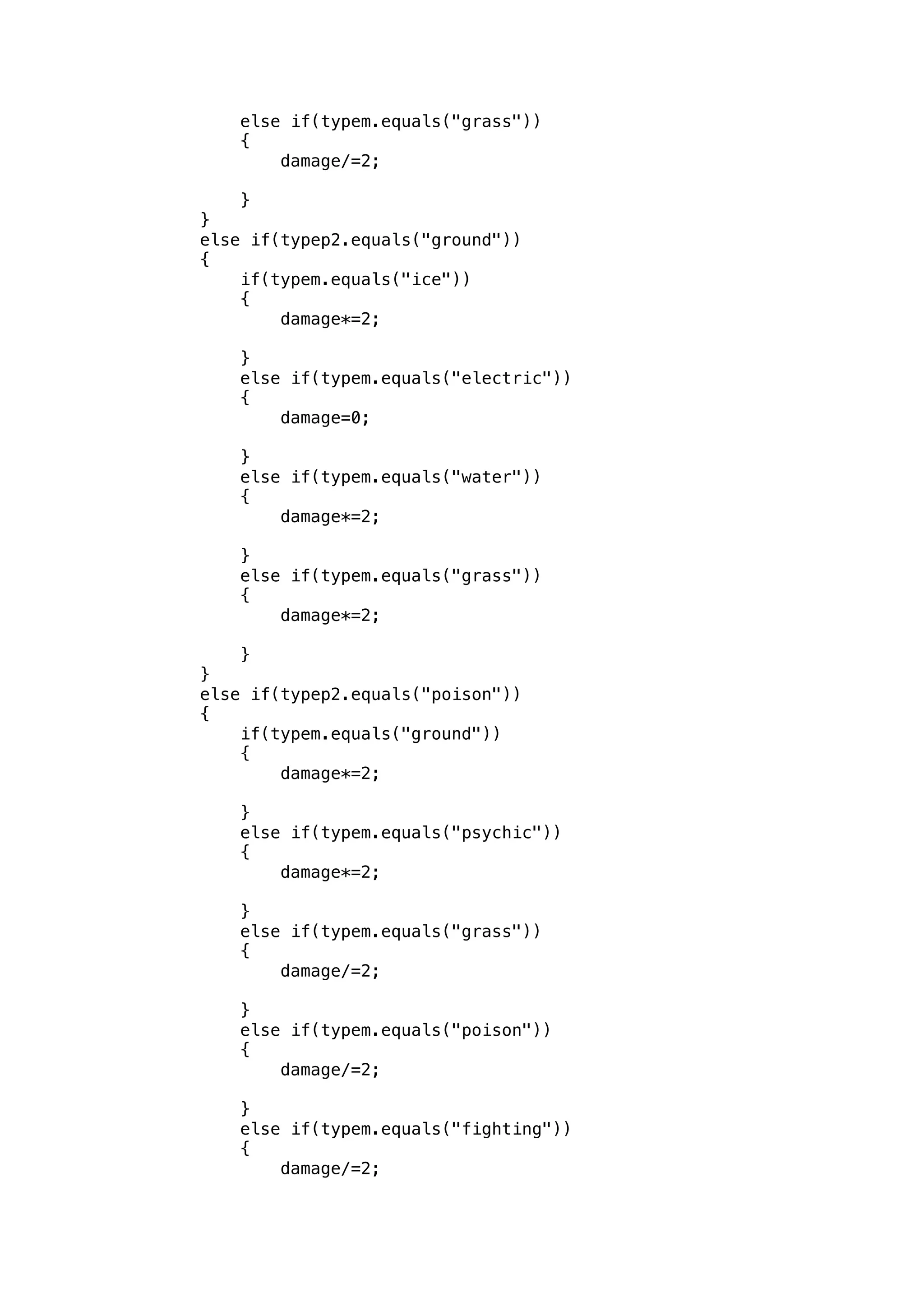 else if(typem.equals("grass")) 
{ 
damage/=2; 
} 
} 
else if(typep2.equals("ground")) 
{ 
if(typem.equals("ice")) 
{ 
damage*=2; 
} 
else if(typem.equals("electric")) 
{ 
damage=0; 
} 
else if(typem.equals("water")) 
{ 
damage*=2; 
} 
else if(typem.equals("grass")) 
{ 
damage*=2; 
} 
} 
else if(typep2.equals("poison")) 
{ 
if(typem.equals("ground")) 
{ 
damage*=2; 
} 
else if(typem.equals("psychic")) 
{ 
damage*=2; 
} 
else if(typem.equals("grass")) 
{ 
damage/=2; 
} 
else if(typem.equals("poison")) 
{ 
damage/=2; 
} 
else if(typem.equals("fighting")) 
{ 
damage/=2; 
 