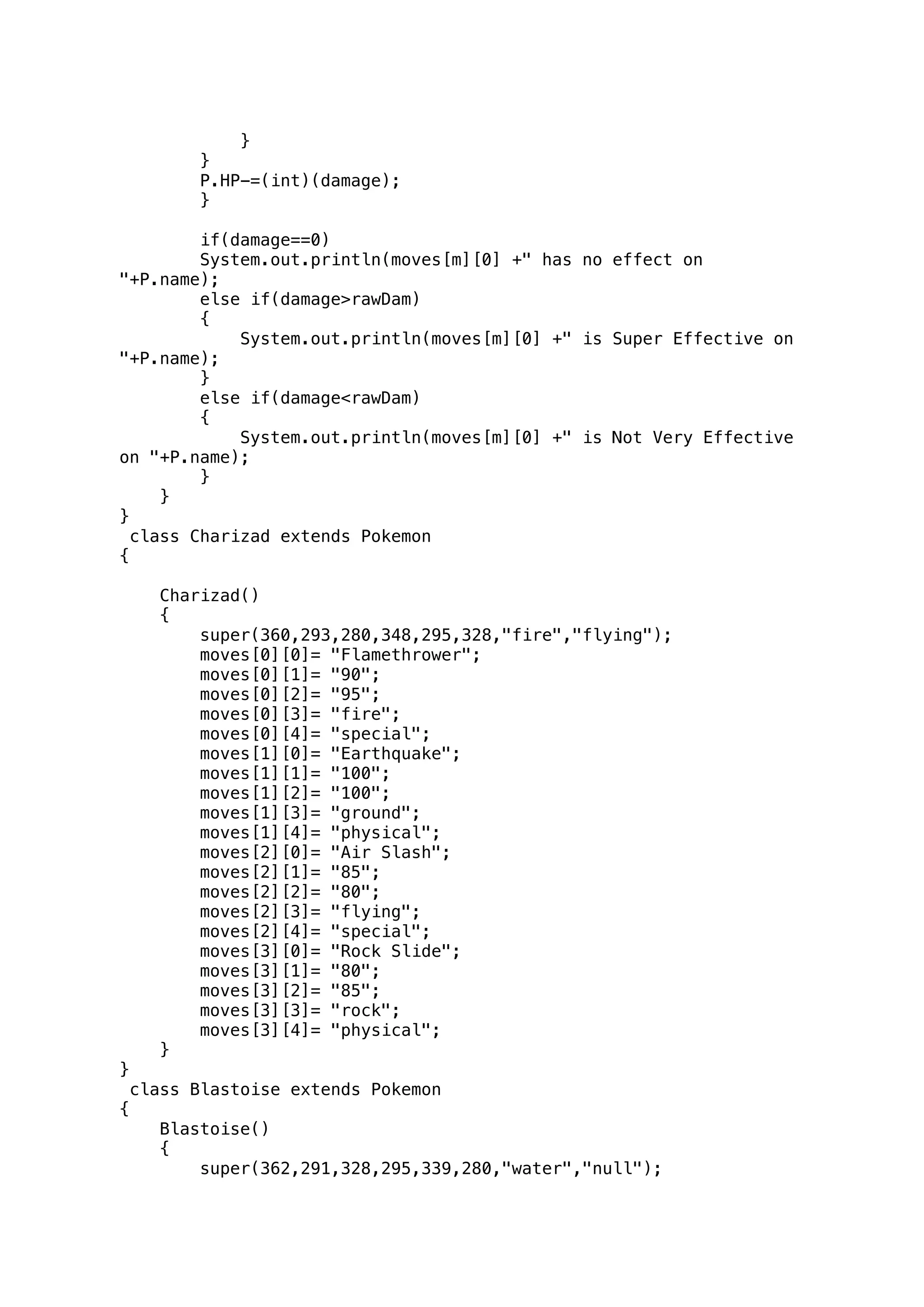 } 
} 
P.HP-=(int)(damage); 
} 
if(damage==0) 
System.out.println(moves[m][0] +" has no effect on 
"+P.name); 
else if(damage>rawDam) 
{ 
System.out.println(moves[m][0] +" is Super Effective on 
"+P.name); 
} 
else if(damage<rawDam) 
{ 
System.out.println(moves[m][0] +" is Not Very Effective 
on "+P.name); 
} 
} 
} 
class Charizad extends Pokemon 
{ 
Charizad() 
{ 
super(360,293,280,348,295,328,"fire","flying"); 
moves[0][0]= "Flamethrower"; 
moves[0][1]= "90"; 
moves[0][2]= "95"; 
moves[0][3]= "fire"; 
moves[0][4]= "special"; 
moves[1][0]= "Earthquake"; 
moves[1][1]= "100"; 
moves[1][2]= "100"; 
moves[1][3]= "ground"; 
moves[1][4]= "physical"; 
moves[2][0]= "Air Slash"; 
moves[2][1]= "85"; 
moves[2][2]= "80"; 
moves[2][3]= "flying"; 
moves[2][4]= "special"; 
moves[3][0]= "Rock Slide"; 
moves[3][1]= "80"; 
moves[3][2]= "85"; 
moves[3][3]= "rock"; 
moves[3][4]= "physical"; 
} 
} 
class Blastoise extends Pokemon 
{ 
Blastoise() 
{ 
super(362,291,328,295,339,280,"water","null"); 
 