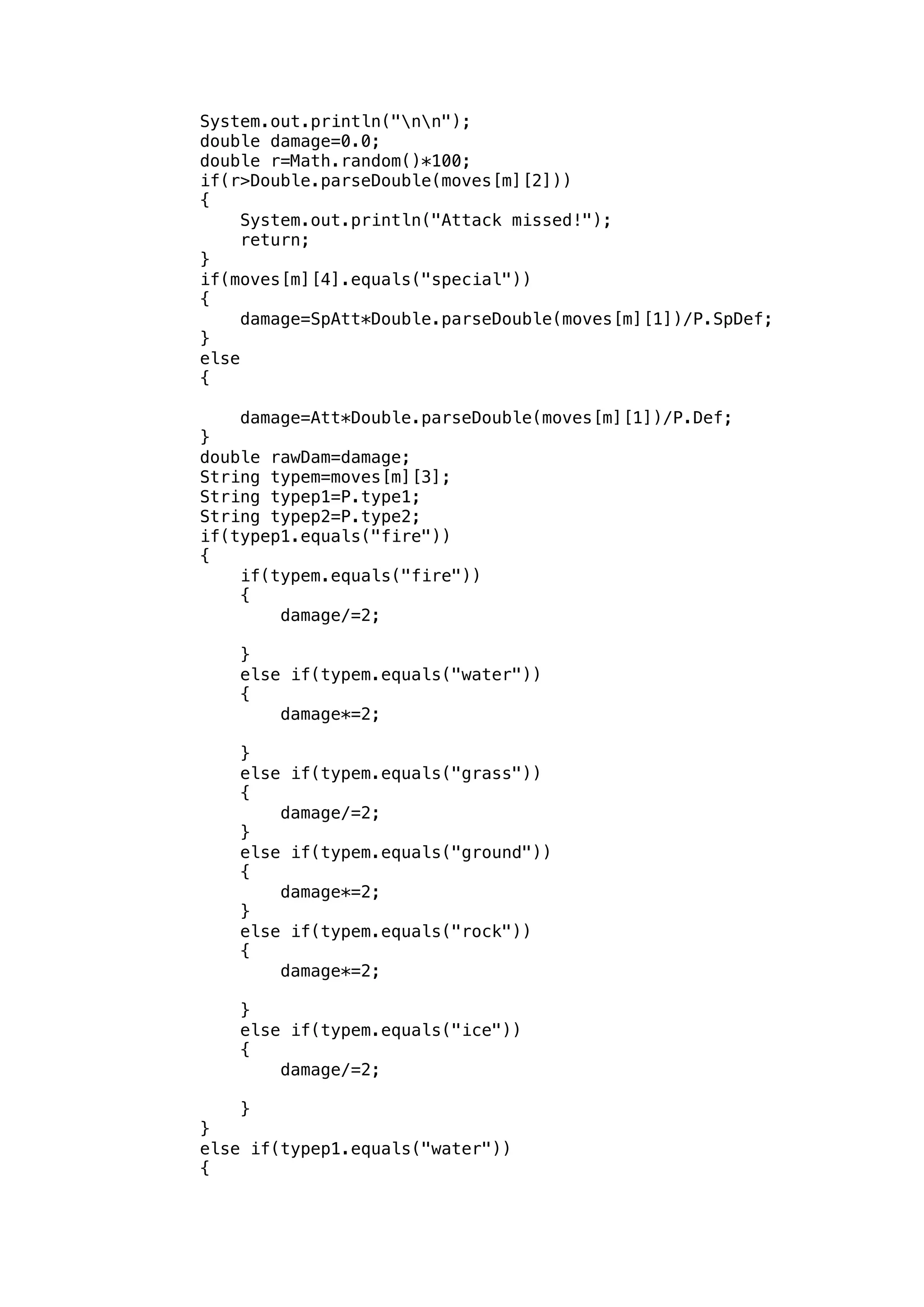 System.out.println("nn"); 
double damage=0.0; 
double r=Math.random()*100; 
if(r>Double.parseDouble(moves[m][2])) 
{ 
System.out.println("Attack missed!"); 
return; 
} 
if(moves[m][4].equals("special")) 
{ 
damage=SpAtt*Double.parseDouble(moves[m][1])/P.SpDef; 
} 
else 
{ 
damage=Att*Double.parseDouble(moves[m][1])/P.Def; 
} 
double rawDam=damage; 
String typem=moves[m][3]; 
String typep1=P.type1; 
String typep2=P.type2; 
if(typep1.equals("fire")) 
{ 
if(typem.equals("fire")) 
{ 
damage/=2; 
} 
else if(typem.equals("water")) 
{ 
damage*=2; 
} 
else if(typem.equals("grass")) 
{ 
damage/=2; 
} 
else if(typem.equals("ground")) 
{ 
damage*=2; 
} 
else if(typem.equals("rock")) 
{ 
damage*=2; 
} 
else if(typem.equals("ice")) 
{ 
damage/=2; 
} 
} 
else if(typep1.equals("water")) 
{ 
 