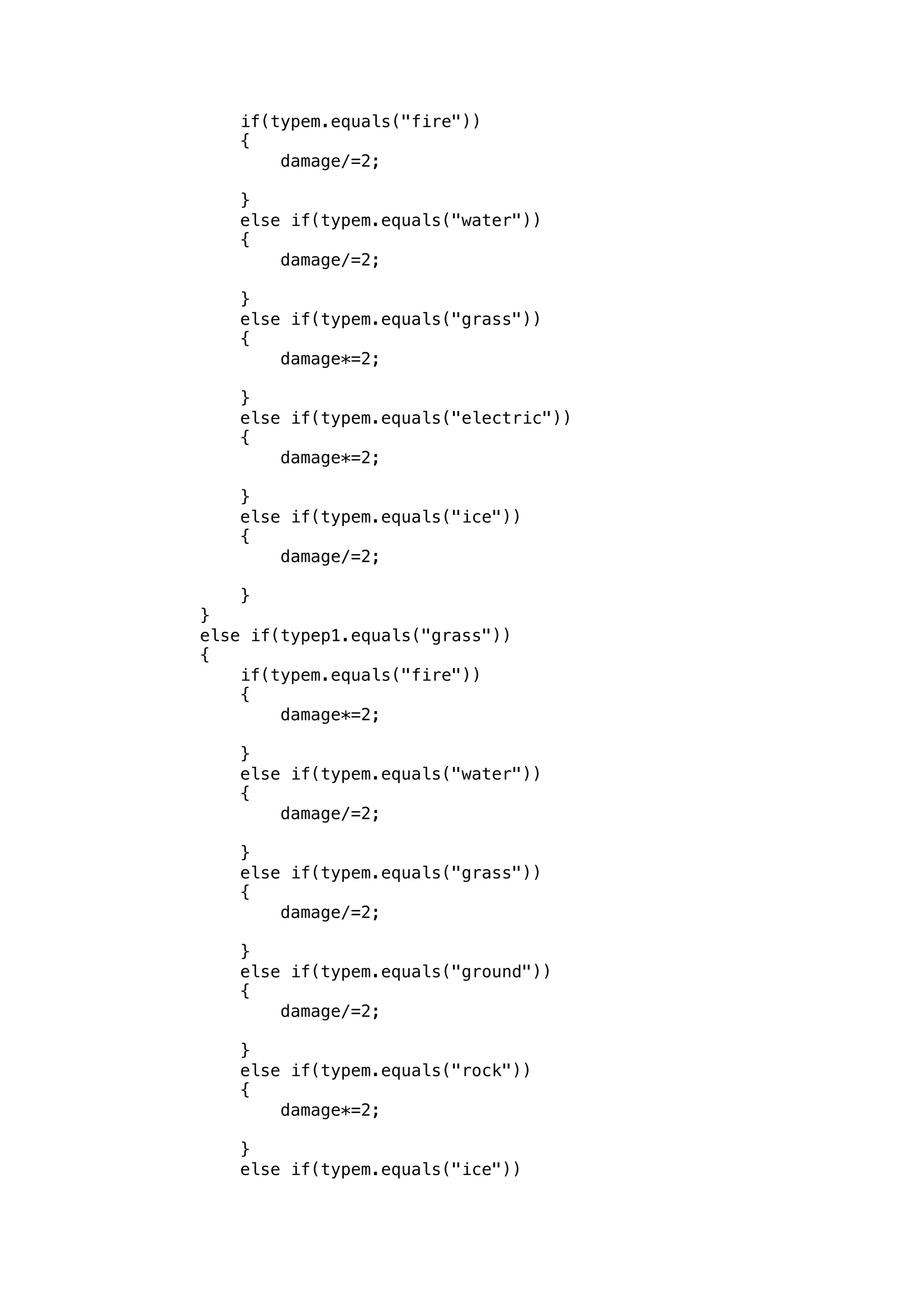 if(typem.equals("fire")) 
{ 
damage/=2; 
} 
else if(typem.equals("water")) 
{ 
damage/=2; 
} 
else if(typem.equals("grass")) 
{ 
damage*=2; 
} 
else if(typem.equals("electric")) 
{ 
damage*=2; 
} 
else if(typem.equals("ice")) 
{ 
damage/=2; 
} 
} 
else if(typep1.equals("grass")) 
{ 
if(typem.equals("fire")) 
{ 
damage*=2; 
} 
else if(typem.equals("water")) 
{ 
damage/=2; 
} 
else if(typem.equals("grass")) 
{ 
damage/=2; 
} 
else if(typem.equals("ground")) 
{ 
damage/=2; 
} 
else if(typem.equals("rock")) 
{ 
damage*=2; 
} 
else if(typem.equals("ice")) 
 
