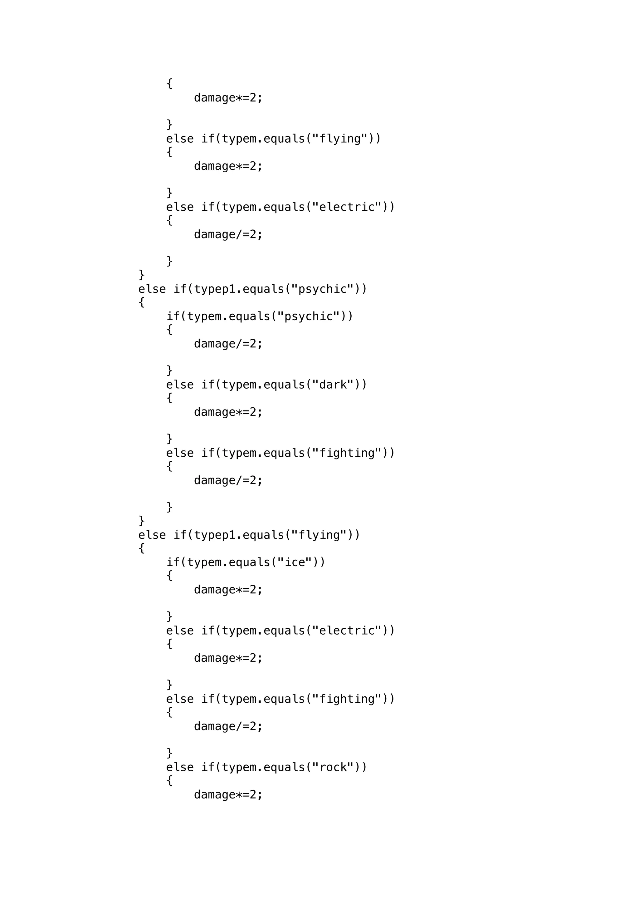 { 
damage*=2; 
} 
else if(typem.equals("flying")) 
{ 
damage*=2; 
} 
else if(typem.equals("electric")) 
{ 
damage/=2; 
} 
} 
else if(typep1.equals("psychic")) 
{ 
if(typem.equals("psychic")) 
{ 
damage/=2; 
} 
else if(typem.equals("dark")) 
{ 
damage*=2; 
} 
else if(typem.equals("fighting")) 
{ 
damage/=2; 
} 
} 
else if(typep1.equals("flying")) 
{ 
if(typem.equals("ice")) 
{ 
damage*=2; 
} 
else if(typem.equals("electric")) 
{ 
damage*=2; 
} 
else if(typem.equals("fighting")) 
{ 
damage/=2; 
} 
else if(typem.equals("rock")) 
{ 
damage*=2; 
 