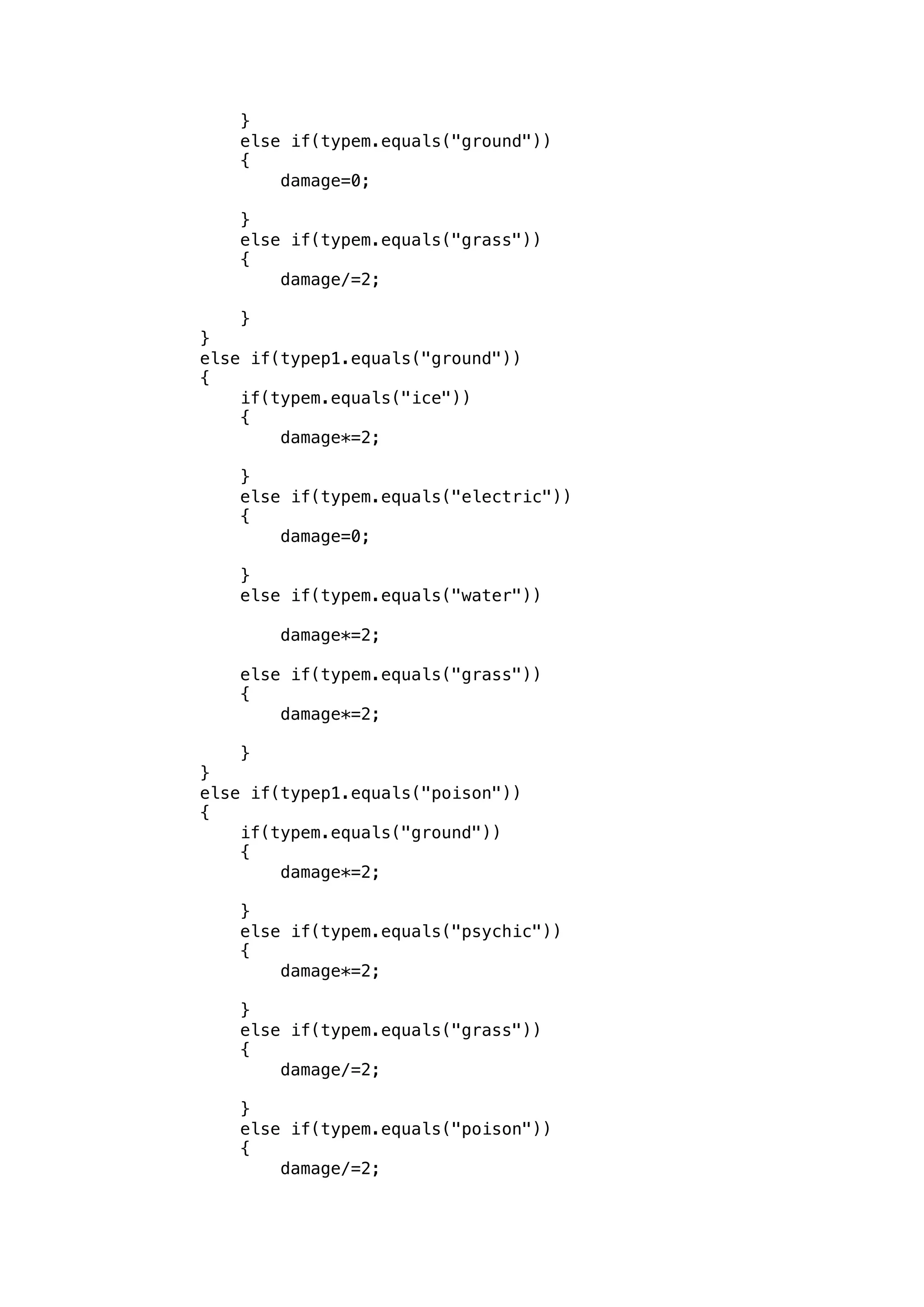} 
else if(typem.equals("ground")) 
{ 
damage=0; 
} 
else if(typem.equals("grass")) 
{ 
damage/=2; 
} 
} 
else if(typep1.equals("ground")) 
{ 
if(typem.equals("ice")) 
{ 
damage*=2; 
} 
else if(typem.equals("electric")) 
{ 
damage=0; 
} 
else if(typem.equals("water")) 
damage*=2; 
else if(typem.equals("grass")) 
{ 
damage*=2; 
} 
} 
else if(typep1.equals("poison")) 
{ 
if(typem.equals("ground")) 
{ 
damage*=2; 
} 
else if(typem.equals("psychic")) 
{ 
damage*=2; 
} 
else if(typem.equals("grass")) 
{ 
damage/=2; 
} 
else if(typem.equals("poison")) 
{ 
damage/=2; 
 