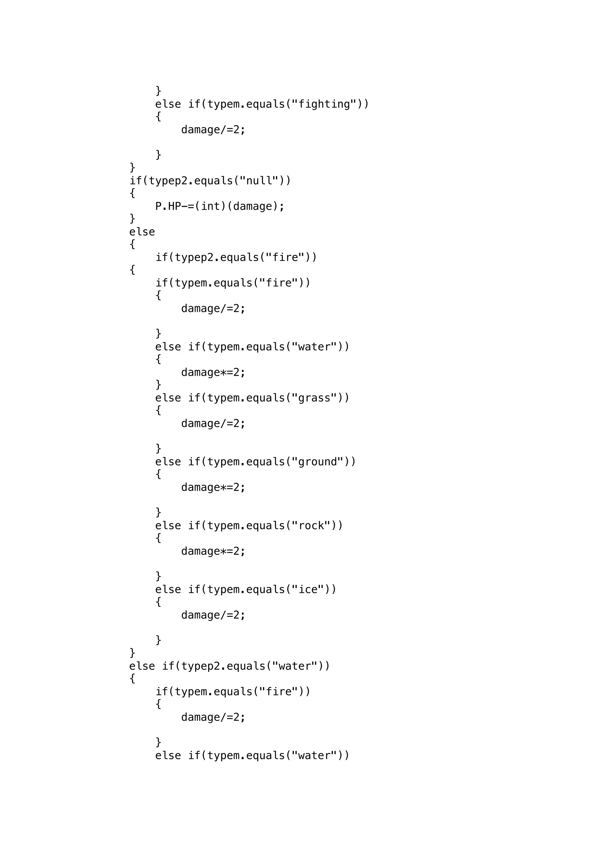 } 
else if(typem.equals("fighting")) 
{ 
damage/=2; 
} 
} 
if(typep2.equals("null")) 
{ 
P.HP-=(int)(damage); 
} 
else 
{ 
if(typep2.equals("fire")) 
{ 
if(typem.equals("fire")) 
{ 
damage/=2; 
} 
else if(typem.equals("water")) 
{ 
damage*=2; 
} 
else if(typem.equals("grass")) 
{ 
damage/=2; 
} 
else if(typem.equals("ground")) 
{ 
damage*=2; 
} 
else if(typem.equals("rock")) 
{ 
damage*=2; 
} 
else if(typem.equals("ice")) 
{ 
damage/=2; 
} 
} 
else if(typep2.equals("water")) 
{ 
if(typem.equals("fire")) 
{ 
damage/=2; 
} 
else if(typem.equals("water")) 
 