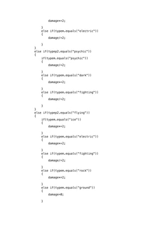 damage*=2; 
} 
else if(typem.equals("electric")) 
{ 
damage/=2; 
} 
} 
else if(typep2.equals("psychic")) 
{ 
if(typem.equals("psychic")) 
{ 
damage/=2; 
} 
else if(typem.equals("dark")) 
{ 
damage*=2; 
} 
else if(typem.equals("fighting")) 
{ 
damage/=2; 
} 
} 
else if(typep2.equals("flying")) 
{ 
if(typem.equals("ice")) 
{ 
damage*=2; 
} 
else if(typem.equals("electric")) 
{ 
damage*=2; 
} 
else if(typem.equals("fighting")) 
{ 
damage/=2; 
} 
else if(typem.equals("rock")) 
{ 
damage*=2; 
} 
else if(typem.equals("ground")) 
{ 
damage=0; 
} 
 