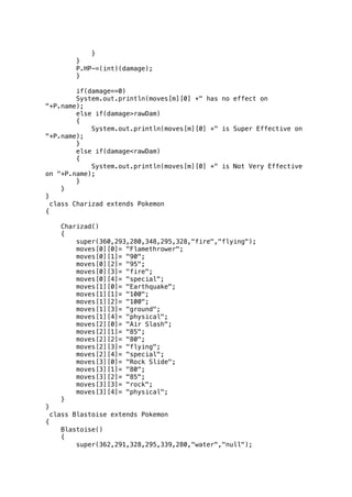 } 
} 
P.HP-=(int)(damage); 
} 
if(damage==0) 
System.out.println(moves[m][0] +" has no effect on 
"+P.name); 
else if(damage>rawDam) 
{ 
System.out.println(moves[m][0] +" is Super Effective on 
"+P.name); 
} 
else if(damage<rawDam) 
{ 
System.out.println(moves[m][0] +" is Not Very Effective 
on "+P.name); 
} 
} 
} 
class Charizad extends Pokemon 
{ 
Charizad() 
{ 
super(360,293,280,348,295,328,"fire","flying"); 
moves[0][0]= "Flamethrower"; 
moves[0][1]= "90"; 
moves[0][2]= "95"; 
moves[0][3]= "fire"; 
moves[0][4]= "special"; 
moves[1][0]= "Earthquake"; 
moves[1][1]= "100"; 
moves[1][2]= "100"; 
moves[1][3]= "ground"; 
moves[1][4]= "physical"; 
moves[2][0]= "Air Slash"; 
moves[2][1]= "85"; 
moves[2][2]= "80"; 
moves[2][3]= "flying"; 
moves[2][4]= "special"; 
moves[3][0]= "Rock Slide"; 
moves[3][1]= "80"; 
moves[3][2]= "85"; 
moves[3][3]= "rock"; 
moves[3][4]= "physical"; 
} 
} 
class Blastoise extends Pokemon 
{ 
Blastoise() 
{ 
super(362,291,328,295,339,280,"water","null"); 
 