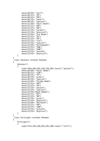 moves[0][0]= "Surf"; 
moves[0][1]= "95"; 
moves[0][2]= "90"; 
moves[0][3]= "water"; 
moves[0][4]= "special"; 
moves[1][0]= "Skull Bash"; 
moves[1][1]= "80"; 
moves[1][2]= "90"; 
moves[1][3]= "normal"; 
moves[1][4]= "physical"; 
moves[2][0]= "Ice Beam"; 
moves[2][1]= "95"; 
moves[2][2]= "95"; 
moves[2][3]= "ice"; 
moves[2][4]= "special"; 
moves[3][0]= "Earthquake"; 
moves[3][1]= "100"; 
moves[3][2]= "100"; 
moves[3][3]= "ground"; 
moves[3][4]= "physical"; 
} 
} 
class Venasaur extends Pokemon 
{ 
Venasaur() 
{ 
super(364,289,291,328,328,284,"grass","poison"); 
moves[0][0]= "Solar Beam"; 
moves[0][1]= "120"; 
moves[0][2]= "75"; 
moves[0][3]= "grass"; 
moves[0][4]= "special"; 
moves[1][0]= "Sludge Bomb"; 
moves[1][1]= "90"; 
moves[1][2]= "95"; 
moves[1][3]= "poison"; 
moves[1][4]= "special"; 
moves[2][0]="Wood Hammer"; 
moves[2][1]= "85"; 
moves[2][2]= "90"; 
moves[2][3]= "grass"; 
moves[2][4]= "physical"; 
moves[3][0]= "Bulldoze"; 
moves[3][1]= "60"; 
moves[3][2]= "100"; 
moves[3][3]= "ground"; 
moves[3][4]= "physical"; 
} 
} 
class Feraligatr extends Pokemon 
{ 
Feraligatr() 
{ 
super(374,339,328,282,291,280,"water","null"); 
 
