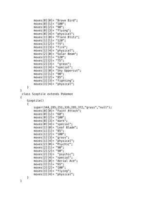 moves[0][0]= "Brave Bird"; 
moves[0][1]= "100"; 
moves[0][2]= "90"; 
moves[0][3]= "flying"; 
moves[0][4]= "physical"; 
moves[1][0]= "Flare Blitz"; 
moves[1][1]= "120"; 
moves[1][2]= "75"; 
moves[1][3]= "fire"; 
moves[1][4]= "physical"; 
moves[2][0]= "Solar Beam"; 
moves[2][1]= "120"; 
moves[2][2]= "75"; 
moves[2][3]= "grass"; 
moves[2][4]= "special"; 
moves[3][0]= "Sky Uppercut"; 
moves[3][1]= "90"; 
moves[3][2]= "85"; 
moves[3][3]= "fighting"; 
moves[3][4]= "physical"; 
} 
} 
class Sceptile extends Pokemon 
{ 
Sceptile() 
{ 
super(344,295,251,339,295,372,"grass","null"); 
moves[0][0]= "Faint Attack"; 
moves[0][1]= "60"; 
moves[0][2]= "100"; 
moves[0][3]= "dark"; 
moves[0][4]= "special"; 
moves[1][0]= "Leaf Blade"; 
moves[1][1]= "85"; 
moves[1][2]= "100"; 
moves[1][3]= "grass"; 
moves[1][4]= "physical"; 
moves[2][0]= "Psychic"; 
moves[2][1]= "90"; 
moves[2][2]= "90"; 
moves[2][3]= "psychic"; 
moves[2][4]= "special"; 
moves[3][0]= "Aerial Ace"; 
moves[3][1]= "65"; 
moves[3][2]= "100"; 
moves[3][3]= "flying"; 
moves[3][4]= "physical"; 
} 
} 
