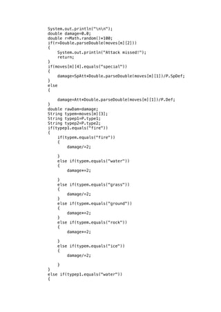 System.out.println("nn"); 
double damage=0.0; 
double r=Math.random()*100; 
if(r>Double.parseDouble(moves[m][2])) 
{ 
System.out.println("Attack missed!"); 
return; 
} 
if(moves[m][4].equals("special")) 
{ 
damage=SpAtt*Double.parseDouble(moves[m][1])/P.SpDef; 
} 
else 
{ 
damage=Att*Double.parseDouble(moves[m][1])/P.Def; 
} 
double rawDam=damage; 
String typem=moves[m][3]; 
String typep1=P.type1; 
String typep2=P.type2; 
if(typep1.equals("fire")) 
{ 
if(typem.equals("fire")) 
{ 
damage/=2; 
} 
else if(typem.equals("water")) 
{ 
damage*=2; 
} 
else if(typem.equals("grass")) 
{ 
damage/=2; 
} 
else if(typem.equals("ground")) 
{ 
damage*=2; 
} 
else if(typem.equals("rock")) 
{ 
damage*=2; 
} 
else if(typem.equals("ice")) 
{ 
damage/=2; 
} 
} 
else if(typep1.equals("water")) 
{ 
 