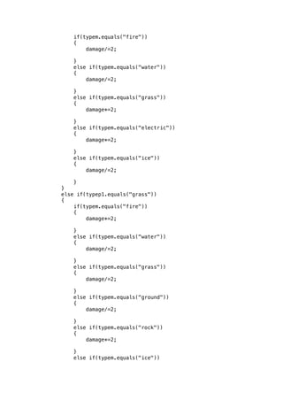 if(typem.equals("fire")) 
{ 
damage/=2; 
} 
else if(typem.equals("water")) 
{ 
damage/=2; 
} 
else if(typem.equals("grass")) 
{ 
damage*=2; 
} 
else if(typem.equals("electric")) 
{ 
damage*=2; 
} 
else if(typem.equals("ice")) 
{ 
damage/=2; 
} 
} 
else if(typep1.equals("grass")) 
{ 
if(typem.equals("fire")) 
{ 
damage*=2; 
} 
else if(typem.equals("water")) 
{ 
damage/=2; 
} 
else if(typem.equals("grass")) 
{ 
damage/=2; 
} 
else if(typem.equals("ground")) 
{ 
damage/=2; 
} 
else if(typem.equals("rock")) 
{ 
damage*=2; 
} 
else if(typem.equals("ice")) 
 