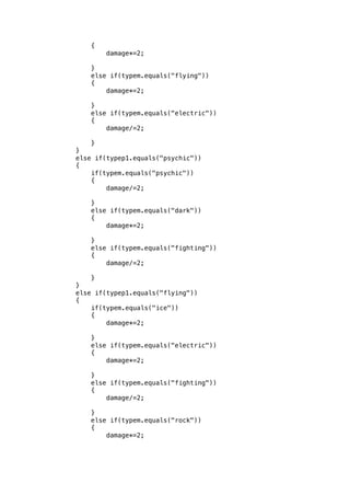 { 
damage*=2; 
} 
else if(typem.equals("flying")) 
{ 
damage*=2; 
} 
else if(typem.equals("electric")) 
{ 
damage/=2; 
} 
} 
else if(typep1.equals("psychic")) 
{ 
if(typem.equals("psychic")) 
{ 
damage/=2; 
} 
else if(typem.equals("dark")) 
{ 
damage*=2; 
} 
else if(typem.equals("fighting")) 
{ 
damage/=2; 
} 
} 
else if(typep1.equals("flying")) 
{ 
if(typem.equals("ice")) 
{ 
damage*=2; 
} 
else if(typem.equals("electric")) 
{ 
damage*=2; 
} 
else if(typem.equals("fighting")) 
{ 
damage/=2; 
} 
else if(typem.equals("rock")) 
{ 
damage*=2; 
 