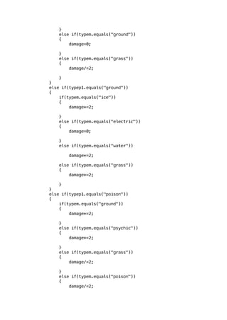 } 
else if(typem.equals("ground")) 
{ 
damage=0; 
} 
else if(typem.equals("grass")) 
{ 
damage/=2; 
} 
} 
else if(typep1.equals("ground")) 
{ 
if(typem.equals("ice")) 
{ 
damage*=2; 
} 
else if(typem.equals("electric")) 
{ 
damage=0; 
} 
else if(typem.equals("water")) 
damage*=2; 
else if(typem.equals("grass")) 
{ 
damage*=2; 
} 
} 
else if(typep1.equals("poison")) 
{ 
if(typem.equals("ground")) 
{ 
damage*=2; 
} 
else if(typem.equals("psychic")) 
{ 
damage*=2; 
} 
else if(typem.equals("grass")) 
{ 
damage/=2; 
} 
else if(typem.equals("poison")) 
{ 
damage/=2; 
 