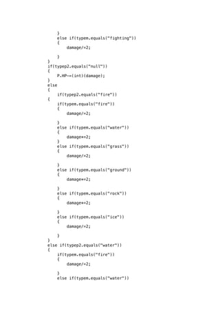 } 
else if(typem.equals("fighting")) 
{ 
damage/=2; 
} 
} 
if(typep2.equals("null")) 
{ 
P.HP-=(int)(damage); 
} 
else 
{ 
if(typep2.equals("fire")) 
{ 
if(typem.equals("fire")) 
{ 
damage/=2; 
} 
else if(typem.equals("water")) 
{ 
damage*=2; 
} 
else if(typem.equals("grass")) 
{ 
damage/=2; 
} 
else if(typem.equals("ground")) 
{ 
damage*=2; 
} 
else if(typem.equals("rock")) 
{ 
damage*=2; 
} 
else if(typem.equals("ice")) 
{ 
damage/=2; 
} 
} 
else if(typep2.equals("water")) 
{ 
if(typem.equals("fire")) 
{ 
damage/=2; 
} 
else if(typem.equals("water")) 
 