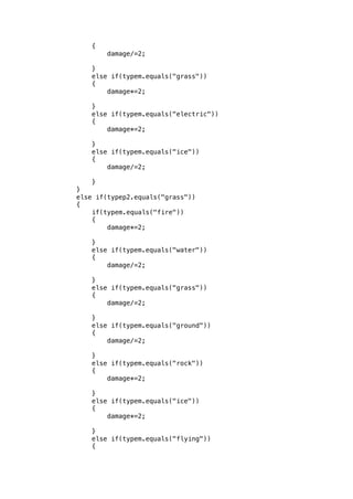 { 
damage/=2; 
} 
else if(typem.equals("grass")) 
{ 
damage*=2; 
} 
else if(typem.equals("electric")) 
{ 
damage*=2; 
} 
else if(typem.equals("ice")) 
{ 
damage/=2; 
} 
} 
else if(typep2.equals("grass")) 
{ 
if(typem.equals("fire")) 
{ 
damage*=2; 
} 
else if(typem.equals("water")) 
{ 
damage/=2; 
} 
else if(typem.equals("grass")) 
{ 
damage/=2; 
} 
else if(typem.equals("ground")) 
{ 
damage/=2; 
} 
else if(typem.equals("rock")) 
{ 
damage*=2; 
} 
else if(typem.equals("ice")) 
{ 
damage*=2; 
} 
else if(typem.equals("flying")) 
{ 
 