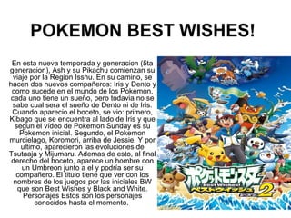 POKEMON BEST WISHES!
En esta nueva temporada y generacion (5ta
generacion), Ash y su Pikachu comienzan su
viaje por la Region Isshu. En su camino, se
hacen dos nuevos compañeros: Iris y Dento y
como sucede en el mundo de los Pokemon,
cada uno tiene un sueño, pero todavia no se
sabe cual sera el sueño de Dento ni de Iris.
Cuando aparecio el boceto, se vio: primero,
Kibago que se encuentra al lado de Iris y que
segun el vídeo de Pokemon Sunday es su
Pokemon inicial. Segundo, el Pokemon
murcielago, Koromori, arriba de Jessie. Y por
ultimo, aparecieron las evoluciones de
Tsutaaja y Mijumaru. Ademas de esto, al final
derecho del boceto, aparece un hombre con
un Umbreon junto a el y podría ser su
compañero. El titulo tiene que ver con los
nombres de los juegos por las iniciales BW
que son Best Wishes y Black and White.
Personajes Estos son los personajes
conocidos hasta el momento.
 