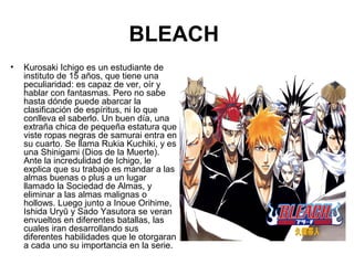 BLEACH
• Kurosaki Ichigo es un estudiante de
instituto de 15 años, que tiene una
peculiaridad: es capaz de ver, oír y
hablar con fantasmas. Pero no sabe
hasta dónde puede abarcar la
clasificación de espíritus, ni lo que
conlleva el saberlo. Un buen día, una
extraña chica de pequeña estatura que
viste ropas negras de samurai entra en
su cuarto. Se llama Rukia Kuchiki, y es
una Shinigami (Dios de la Muerte).
Ante la incredulidad de Ichigo, le
explica que su trabajo es mandar a las
almas buenas o plus a un lugar
llamado la Sociedad de Almas, y
eliminar a las almas malignas o
hollows. Luego junto a Inoue Orihime,
Ishida Uryū y Sado Yasutora se veran
envueltos en diferentes batallas, las
cuales iran desarrollando sus
diferentes habilidades que le otorgaran
a cada uno su importancia en la serie.
 