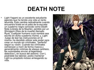 DEATH NOTE
• Light Yagami es un excelente estudiante
japonés que ha tenido una vida un tanto
aburrida. Esto cambia radicalmente cuando
encuentra tirado en el patio de la escuela
un cuaderno negro conocido como Death
Note (Libreta de la Muerte), perdido por un
Shinigami (Dios de la muerte) llamado
Ryuk. Cualquier humano cuyo nombre sea
escrito en dicho cuaderno morirá; y, Light
-luego de leer las instrucciones en el
mismo- ha decidido utilizar este poder para
crear un mundo sin criminales, "perfecto"
según su visión. Cuando los criminales
comienzan a morir de forma masiva y
generalmente víctimas de ataque cardíaco,
las autoridades envían al legendario
detective L en busca del asesino. Con L
pisándole los talones: podra mantener
Light su propósito incluso arriesgando su
vida.
 
