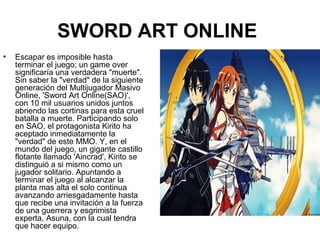SWORD ART ONLINE
• Escapar es imposible hasta
terminar el juego; un game over
significaría una verdadera "muerte".
Sin saber la "verdad" de la siguiente
generación del Multijugador Masivo
Online, 'Sword Art Online(SAO)',
con 10 mil usuarios unidos juntos
abriendo las cortinas para esta cruel
batalla a muerte. Participando solo
en SAO, el protagonista Kirito ha
aceptado inmediatamente la
"verdad" de este MMO. Y, en el
mundo del juego, un gigante castillo
flotante llamado 'Aincrad', Kirito se
distinguió a si mismo como un
jugador solitario. Apuntando a
terminar el juego al alcanzar la
planta mas alta el solo continua
avanzando arriesgadamente hasta
que recibe una invitación a la fuerza
de una guerrera y esgrimista
experta, Asuna, con la cual tendra
que hacer equipo.
 
