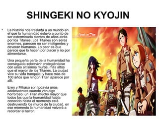 SHINGEKI NO KYOJIN
• La historia nos traslada a un mundo en
el que la humanidad estuvo a punto de
ser exterminada cientos de años atrás
por los Titanes. Los Titanes son seres
enormes, parecen no ser inteligentes y
devoran humanos. Lo peor es que
parece que lo hacen por placer y no por
alimentarse.
Una pequeña parte de la humanidad ha
conseguido sobrevivir protegiéndose
con unos altísimos muros, más altos
que el mayor de los Titanes. La ciudad
vive su vida tranquila, y hace más de
100 años que ningún Titan aparece por
allí.
Eren y Mikasa son todavía unos
adolescentes cuando ven algo
horroroso: un Titan mucho mayor que
todos los que la humanidad había
conocido hasta el momento está
destruyendo los muros de la ciudad, en
ese momento la humanidad volverá a
recordar el terror.
 